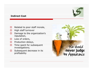 Indirect Cost
 Related to poor staff morale,
 High staff turnover
 Damage to the organization’s
reputation,reputation,
 Loss of orders,
 Production delays,
 Time spent for subsequent
investigations;
 Subsequent decrease in its
profitability
 