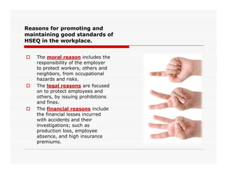 Reasons for promoting and
maintaining good standards of
HSEQ in the workplace.
 The moral reason includes the
responsibility of the employer
to protect workers, others and
neighbors, from occupational
hazards and risks.
 The legal reasons are focused The legal reasons are focused
on to protect employees and
others, by issuing prohibitions
and fines.
 The financial reasons include
the financial losses incurred
with accidents and their
investigations; such as
production loss, employee
absence, and high insurance
premiums.
 