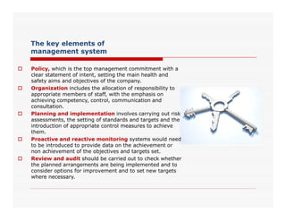 The key elements of
management system
 Policy, which is the top management commitment with a
clear statement of intent, setting the main health and
safety aims and objectives of the company.
 Organization includes the allocation of responsibility to
appropriate members of staff, with the emphasis on
achieving competency, control, communication and
consultation.
Planning and implementation involves carrying out risk Planning and implementation involves carrying out risk
assessments, the setting of standards and targets and the
introduction of appropriate control measures to achieve
them.
 Proactive and reactive monitoring systems would need
to be introduced to provide data on the achievement or
non achievement of the objectives and targets set.
 Review and audit should be carried out to check whether
the planned arrangements are being implemented and to
consider options for improvement and to set new targets
where necessary.
 