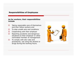 Responsibilities of Employees
As for workers, their responsibilities
include
 Taking reasonable care of themselves
and their fellow workers and
 To stop unsafe acts and conditions To stop unsafe acts and conditions
 Cooperating with their employer
 Reporting accidents and dangerous
situations to their employer or other
nominated member of management
 To comply with site rules and
procedures, not using the alcohol or
drugs during the working hours.
 