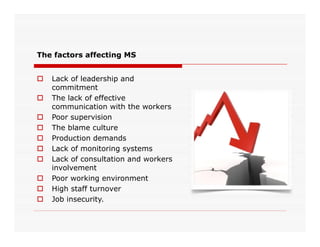 The factors affecting MS
 Lack of leadership and
commitment
 The lack of effective
communication with the workers
 Poor supervision
The blame culture The blame culture
 Production demands
 Lack of monitoring systems
 Lack of consultation and workers
involvement
 Poor working environment
 High staff turnover
 Job insecurity.
 