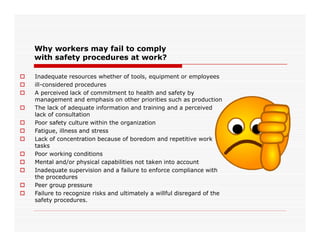 Why workers may fail to comply
with safety procedures at work?
 Inadequate resources whether of tools, equipment or employees
 ill-considered procedures
 A perceived lack of commitment to health and safety by
management and emphasis on other priorities such as production
 The lack of adequate information and training and a perceived
lack of consultation
 Poor safety culture within the organization Poor safety culture within the organization
 Fatigue, illness and stress
 Lack of concentration because of boredom and repetitive work
tasks
 Poor working conditions
 Mental and/or physical capabilities not taken into account
 Inadequate supervision and a failure to enforce compliance with
the procedures
 Peer group pressure
 Failure to recognize risks and ultimately a willful disregard of the
safety procedures.
 