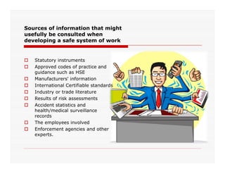 Sources of information that might
usefully be consulted when
developing a safe system of work
 Statutory instruments
 Approved codes of practice and
guidance such as HSE
 Manufacturers' information
 International Certifiable standards International Certifiable standards
 Industry or trade literature
 Results of risk assessments
 Accident statistics and
health/medical surveillance
records
 The employees involved
 Enforcement agencies and other
experts.
 