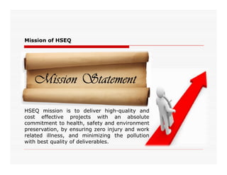 Mission of HSEQ
HSEQ mission is to deliver high-quality and
cost effective projects with an absolute
commitment to health, safety and environment
preservation, by ensuring zero injury and work
related illness, and minimizing the pollution
with best quality of deliverables.
 
