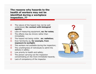 The reasons why hazards to the
health of workers may not be
identified during a workplace
inspection..??
 The nature of the hazard may not be well
understood, Ex: contact with biological
agents;
 Lack of measuring equipment, ex: for noise;
 The effects may be chronic rather than
immediate;
 The hazard not being visible , ex: radiation;
 Over familiarity as, for example, from
exposure to sunlight;
 The workers not available during the inspection;
 The unwillingness of individuals to admit the
defects in safety;
 Low priority to health and safety;
 The person carrying out the inspection
concentrating on the more immediate hazards;
 Lack of competency of the inspector.
 
