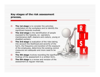 Key stages of the risk assessment
process,
 The 1st stage is to consider the activities
undertaken at the workplace and to identify the
significant hazards involved.
 The 2nd stage is the identification of people
exposed to the hazards, ex: operators,
maintenance staff, cleaners and visitors, young or
disabled workers.disabled workers.
 The 3rd stage is evaluation of the risks taking
into account the likelihood and severity of the
harm, the frequency and duration of the exposure
of the employees, determine the existing control
measures are adequate and more need to be
done.
 The 4th stage involves recording the significant
findings of the assessment in a written form,
 The 5th stage is a review and revision of the
assessment at regular intervals.
 