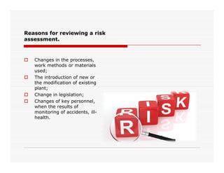 Reasons for reviewing a risk
assessment.
 Changes in the processes,
work methods or materials
used;
 The introduction of new or
the modification of existing
plant;plant;
 Change in legislation;
 Changes of key personnel,
when the results of
monitoring of accidents, ill-
health.
 