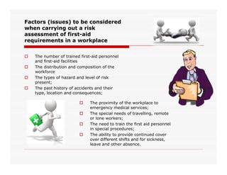 Factors (issues) to be considered
when carrying out a risk
assessment of first-aid
requirements in a workplace
 The number of trained first-aid personnel
and first-aid facilities
 The distribution and composition of the
workforce
 The types of hazard and level of risk
present;
 The past history of accidents and their The past history of accidents and their
type, location and consequences;
 The proximity of the workplace to
emergency medical services;
 The special needs of travelling, remote
or lone workers;
 The need to train the first aid personnel
in special procedures;
 The ability to provide continued cover
over different shifts and for sickness,
leave and other absence.
 