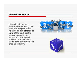 Hierarchy of control
Hierarchy of control
measure is controlling the
risks with respect to the
relative costs, effort andrelative costs, effort and
time of the each control
measure against the
degree of control which
provides. The hierarchy
starts from elimination and
ends up with PPE.
 