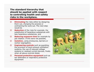 The standard hierarchy that
should be applied with respect
to controlling health and safety
risks in the workplace.
 Eliminating the risks either by designing
them out, changing the process or
contracting the work out. The next step
would be
 Reduction of the risks for example, the
substitution of hazardous substances with
less hazardous substances, and
 Reducing exposure time for example by Reducing exposure time for example by
job rotation. If this were not possible,
 Isolation, using enclosures, barriers or
worker segregation,
 Engineering controls such as guarding,
the provision of local exhaust ventilation
systems, the use of reduced voltage
systems or residual current devices, finally
when all above controls failed,
 Personal protective equipment such as
ear defenders or respiratory protective
equipment
 