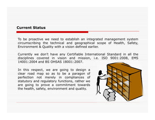 Current Status
To be proactive we need to establish an integrated management system
circumscribing the technical and geographical scope of Health, Safety,
Environment & Quality with a vision defined earlier.
Currently we don’t have any Certifiable International Standard in all the
disciplines covered in vision and mission, i.e. ISO 9001:2008, EMS
14001:2004 and BS OHSAS 18001:2007.14001:2004 and BS OHSAS 18001:2007.
In this respect, we are going to design a
clear road map so as to be a paragon of
perfection not merely in compliances of
statutory and regulatory functions, rather we
are going to prove a commitment towards
the health, safety, environment and quality.
 