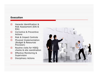Execution
 Hazards Identification &
Risk Assessment (EAI &
EIA)
 Corrective & Preventive
Actions
 Risk & Impact Controls Risk & Impact Controls
 Physical Implementation
(Budget & Resources
Provision)
 Routine visits for HSEQ
checks & site coordination
 Effective Monitoring &
Supervision
 Disciplinary Actions
 