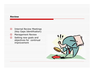 Review
 Internal Review Meetings
(Key Gaps Identification)
 Management Review
 Setting new goals and
objectives for continual
improvement
 