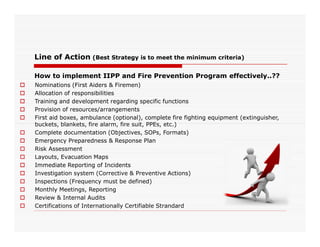 Line of Action (Best Strategy is to meet the minimum criteria)
How to implement IIPP and Fire Prevention Program effectively..??
 Nominations (First Aiders & Firemen)
 Allocation of responsibilities
 Training and development regarding specific functions
 Provision of resources/arrangements
 First aid boxes, ambulance (optional), complete fire fighting equipment (extinguisher,
buckets, blankets, fire alarm, fire suit, PPEs, etc.)buckets, blankets, fire alarm, fire suit, PPEs, etc.)
 Complete documentation (Objectives, SOPs, Formats)
 Emergency Preparedness & Response Plan
 Risk Assessment
 Layouts, Evacuation Maps
 Immediate Reporting of Incidents
 Investigation system (Corrective & Preventive Actions)
 Inspections (Frequency must be defined)
 Monthly Meetings, Reporting
 Review & Internal Audits
 Certifications of Internationally Certifiable Strandard
 