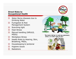Direct Risks to
Occupational Health
 Water Borne diseases due to
Drinking Water
 Fumigation & Pest
Management System
 Scorching light
 Heat Stress Heat Stress
 Manual handling (WRULD,
MSDs)
 Workplace Stress
 Health Risks to Hearing, Skin,
Breathing, MSDs,
 Housekeeping & Janitorial
 Hygiene issues
 Radiations
 