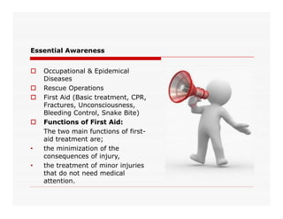 Essential Awareness
 Occupational & Epidemical
Diseases
 Rescue Operations
 First Aid (Basic treatment, CPR,
Fractures, Unconsciousness,
Bleeding Control, Snake Bite)Bleeding Control, Snake Bite)
 Functions of First Aid:
The two main functions of first-
aid treatment are;
• the minimization of the
consequences of injury,
• the treatment of minor injuries
that do not need medical
attention.
 