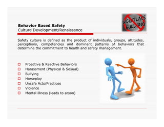 Behavior Based Safety
Culture Development/Renaissance
Safety culture is defined as the product of individuals, groups, attitudes,
perceptions, competencies and dominant patterns of behaviors that
determine the commitment to health and safety management.
 Proactive & Reactive Behaviors Proactive & Reactive Behaviors
 Harassment (Physical & Sexual)
 Bullying
 Horseplay
 Unsafe Acts/Practices
 Violence
 Mental illness (leads to arson)
 