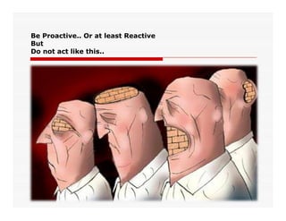 Be Proactive.. Or at least Reactive
But
Do not act like this..
 