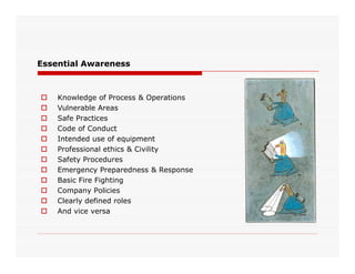 Essential Awareness
 Knowledge of Process & Operations
 Vulnerable Areas
 Safe Practices
 Code of Conduct
 Intended use of equipment Intended use of equipment
 Professional ethics & Civility
 Safety Procedures
 Emergency Preparedness & Response
 Basic Fire Fighting
 Company Policies
 Clearly defined roles
 And vice versa
 