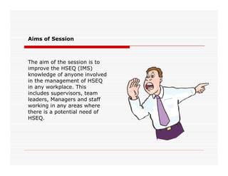 The aim of the session is to
improve the HSEQ (IMS)
knowledge of anyone involved
in the management of HSEQ
in any workplace. This
Aims of Session
in any workplace. This
includes supervisors, team
leaders, Managers and staff
working in any areas where
there is a potential need of
HSEQ.
 