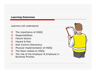 Learning Outcomes
Learners will understand:
 The importance of HSEQ
 Responsibilities
 Failure factors
 Hazard & Risk
 Risk Control (Hierarchy)
 Physical implementation of HSEQ
 The Risks related to HSEQ
 The role of the Employer & Employee in
Business Process.
 