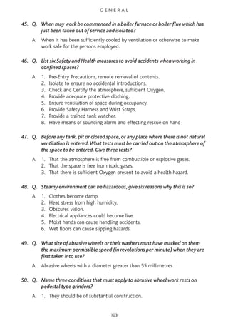 G E N E R A L
45. Q. When may work be commenced in a boiler furnace or boiler flue which has
just been taken out of service and isolated?
A. When it has been sufficiently cooled by ventilation or otherwise to make
work safe for the persons employed.
46. Q. List six Safety and Health measures to avoid accidents when working in
confined spaces?
A. 1. Pre-Entry Precautions, remote removal of contents.
2. Isolate to ensure no accidental introductions.
3. Check and Certify the atmosphere, sufficient Oxygen.
4. Provide adequate protective clothing.
5. Ensure ventilation of space during occupancy.
6. Provide Safety Harness and Wrist Straps.
7. Provide a trained tank watcher.
8. Have means of sounding alarm and effecting rescue on hand
47. Q. Before any tank, pit or closed space, or any place where there is not natural
ventilation is entered.What tests must be carried out on the atmosphere of
the space to be entered. Give three tests?
A. 1. That the atmosphere is free from combustible or explosive gases.
2. That the space is free from toxic gases.
3. That there is sufficient Oxygen present to avoid a health hazard.
48. Q. Steamy environment can be hazardous, give six reasons why this is so?
A. 1. Clothes become damp.
2. Heat stress from high humidity.
3. Obscures vision.
4. Electrical appliances could become live.
5. Moist hands can cause handling accidents.
6. Wet floors can cause slipping hazards.
49. Q. What size of abrasive wheels or their washers must have marked on them
the maximum permissible speed (in revolutions per minute) when they are
first taken into use?
A. Abrasive wheels with a diameter greater than 55 millimetres.
50. Q. Name three conditions that must apply to abrasive wheel work rests on
pedestal type grinders?
A. 1. They should be of substantial construction.
103
 