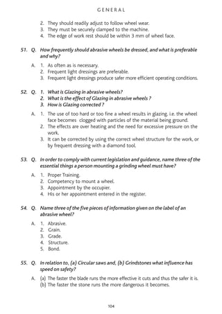 G E N E R A L
2. They should readily adjust to follow wheel wear.
3. They must be securely clamped to the machine.
4. The edge of work rest should be within 3 mm of wheel face.
51. Q. How frequently should abrasive wheels be dressed, and what is preferable
and why?
A. 1. As often as is necessary.
2. Frequent light dressings are preferable.
3. Frequent light dressings produce safer more efficient operating conditions.
52. Q. 1. What is Glazing in abrasive wheels?
2. What is the effect of Glazing in abrasive wheels ?
3. How is Glazing corrected ?
A. 1. The use of too hard or too fine a wheel results in glazing. i.e. the wheel
face becomes clogged with particles of the material being ground.
2. The effects are over heating and the need for excessive pressure on the
work.
3. It can be corrected by using the correct wheel structure for the work, or
by frequent dressing with a diamond tool.
53. Q. In order to comply with current legislation and guidance, name three of the
essential things a person mounting a grinding wheel must have?
A. 1. Proper Training.
2. Competency to mount a wheel.
3. Appointment by the occupier.
4. His or her appointment entered in the register.
54. Q. Name three of the five pieces of information given on the label of an
abrasive wheel?
A. 1. Abrasive.
2. Grain.
3. Grade.
4. Structure.
5. Bond.
55. Q. In relation to, (a) Circular saws and, (b) Grindstones what influence has
speed on safety?
A. (a) The faster the blade runs the more effective it cuts and thus the safer it is.
(b) The faster the stone runs the more dangerous it becomes.
104
 