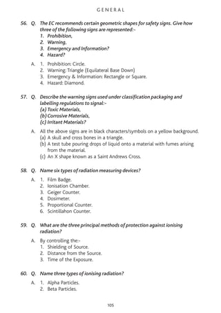 G E N E R A L
56. Q. The EC recommends certain geometric shapes for safety signs. Give how
three of the following signs are represented:-
1. Prohibition,
2. Warning,
3. Emergency and Information?
4. Hazard?
A. 1. Prohibition: Circle.
2. Warning: Triangle (Equilateral Base Down)
3. Emergency & Information: Rectangle or Square.
4. Hazard: Diamond.
57. Q. Describe the warning signs used under classification packaging and
labelling regulations to signal:-
(a)Toxic Materials,
(b)Corrosive Materials,
(c) Irritant Materials?
A. All the above signs are in black characters/symbols on a yellow background.
(a) A skull and cross bones in a triangle.
(b) A test tube pouring drops of liquid onto a material with fumes arising
from the material.
(c) An X shape known as a Saint Andrews Cross.
58. Q. Name six types of radiation measuring devices?
A. 1. Film Badge.
2. Ionisation Chamber.
3. Geiger Counter.
4. Dosimeter.
5. Proportional Counter.
6. Scintillahon Counter.
59. Q. What are the three principal methods of protection against ionising
radiation?
A. By controlling the:-
1. Shielding of Source.
2. Distance from the Source.
3. Time of the Exposure.
60. Q. Name three types of ionising radiation?
A. 1. Alpha Particles.
2. Beta Particles.
105
 