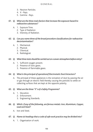 G E N E R A L
3. Neutron Particles.
4. X - Rays.
5. Gamma - Rays.
61. Q. What are the three main factors that increase the exposure hazard to
radioactive substances?
A. 1. Exposure Time.
2. Type of Radiation
3. Intensity of Radiation.
62. Q. Can you name three of the broad procedure classifications for radioactive
decontamination?
A. 1. Mechanical.
2. Physical.
3. Chemical.
4. Radiological.
63. Q. What three tests should be carried out on a sewer atmosphere before entry?
A. 1. Sufficient oxygen present.
2. Presence of toxic gases.
3. Presence of flammable gases.
64. Q. What is the principal of operationof Electrostatic Dust Extractors?
A. The principal of these appliances is the ionisation of dust by passing the air
or gas through an electric field thereby causing the particles to settle on
collecting surfaces that are kept at the opposite polarity.
65. Q. What are the three "E"s of a Safety Programme?
A. 1. Education.
2. Enforcement.
3. Engineering Standards.
66. Q. Which, if any of the following, are ferrous metals: Iron,Aluminium, Copper,
Lead and Steel?
A. Iron and Steel.
67. Q. Name six headings that a code of safe work practice may be divided into?
A. 1. Organisation of work.
106
 