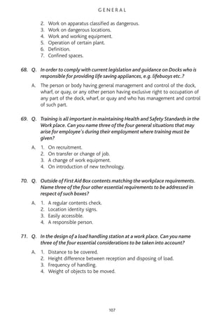 G E N E R A L
2. Work on apparatus classified as dangerous.
3. Work on dangerous locations.
4. Work and working equipment.
5. Operation of certain plant.
6. Definition.
7. Confined spaces.
68. Q. In order to comply with current legislation and guidance on Docks who is
responsible for providing life saving appliances, e.g. lifebuoys etc.?
A. The person or body having general management and control of the dock,
wharf, or quay, or any other person having exclusive right to occupation of
any part of the dock, wharf, or quay and who has management and control
of such part.
69. Q. Training is all important in maintaining Health and Safety Standards in the
Work place. Can you name three of the four general situations that may
arise for employee's during their employment where training must be
given?
A. 1. On recruitment.
2. On transfer or change of job.
3. A change of work equipment.
4. On introduction of new technology.
70. Q. Outside of First Aid Box contents matching the workplace requirements.
Name three of the four other essential requirements to be addressed in
respect of such boxes?
A. 1. A regular contents check.
2. Location identity signs.
3. Easily accessible.
4. A responsible person.
71. Q. In the design of a load handling station at a work place. Can you name
three of the four essential considerations to be taken into account?
A. 1. Distance to be covered.
2. Height difference between reception and disposing of load.
3. Frequency of handling.
4. Weight of objects to be moved.
107
 