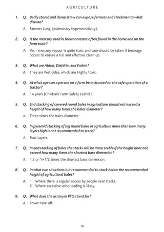 A G R I C U L T U R E
1. Q. Badly stored and damp straw can expose farmers and stockmen to what
disease?
A. Farmers Lung. (pulmonary hypersensitivity).
2. Q. Is the mercury used in thermometers often found in the home and on the
farm toxic?
A. Yes - mercury vapour is quite toxic and care should be taken if breakage
occurs to ensure a full and effective clean up.
3. Q. What are Aldrin, Dieldrin, and Endrin?
A. They are Pesticides, which are Highly Toxic.
4. Q. At what age can a person on a farm be instructed on the safe operation of a
tractor?
A. 14 years (Childsafe Farm Safety Leaflet).
5. Q. End stacking of covered round bales in agriculture should not exceed a
height of how many times the bales diameter?
A. Three times the bales diameter.
6. Q. In pyramid stacking of big round bales in agriculture more than how many
layers high is not recommended to stack?
A. Four Layers.
7. Q. In end stacking of bales the stacks will be more stable if the height does not
exceed how many times the shortest base dimension?
A. 1.5 or 1+1/2 times the shortest base dimension.
8. Q. In what two situations is it recommended to stack below the recommended
height of agricultural bales?
A. 1. Where there is regular access by people near stacks.
2. Where excessive wind loading is likely.
9. Q. What does the acronym PTO stand for?
A. Power take off.
10
 