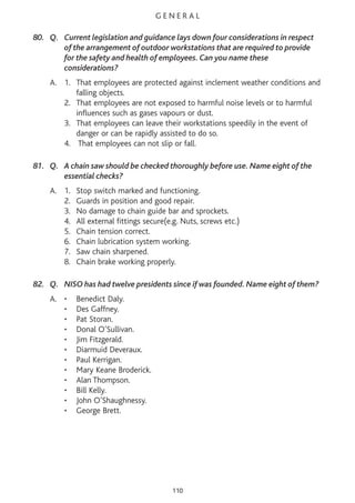 G E N E R A L
80. Q. Current legislation and guidance lays down four considerations in respect
of the arrangement of outdoor workstations that are required to provide
for the safety and health of employees. Can you name these
considerations?
A. 1. That employees are protected against inclement weather conditions and
falling objects.
2. That employees are not exposed to harmful noise levels or to harmful
influences such as gases vapours or dust.
3. That employees can leave their workstations speedily in the event of
danger or can be rapidly assisted to do so.
4. That employees can not slip or fall.
81. Q. A chain saw should be checked thoroughly before use. Name eight of the
essential checks?
A. 1. Stop switch marked and functioning.
2. Guards in position and good repair.
3. No damage to chain guide bar and sprockets.
4. All external fittings secure(e.g. Nuts, screws etc.)
5. Chain tension correct.
6. Chain lubrication system working.
7. Saw chain sharpened.
8. Chain brake working properly.
82. Q. NISO has had twelve presidents since if was founded. Name eight of them?
A. • Benedict Daly.
• Des Gaffney.
• Pat Storan.
• Donal O’Sullivan.
• Jim Fitzgerald.
• Diarmuid Deveraux.
• Paul Kerrigan.
• Mary Keane Broderick.
• Alan Thompson.
• Bill Kelly.
• John O’Shaughnessy.
• George Brett.
110
 