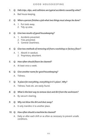 G O O D H O U S E K E E P I N G
1. Q. Falls trips, slips, and collisions are typical accidents caused by what?
A. Bad house-keeping.
2. Q. When a person finishes a job what two things must always be done?
A. 1. Put tools away.
2. Tidy up area.
3. Q. Give two results of good housekeeping?
A. 1. Accidents prevented.
2. Fires prevented.
3. General Cleanliness.
4. Q. Give two methods of removing oil from a workshop or factory floor?
A. 1. Absorb in sawdust.
2. Proprietary absorbent.
5. Q. How often should floors be cleaned?
A. At least once a week.
6. Q. Give another name for good housekeeping?
A. Tidiness.
7. Q. ‘A place for everything, everything in it's place’,Why?
A. Tidiness, Tools etc. are easily found.
8. Q. What is the best way to remove dust and dirt from the workroom?
A. By vacuum cleaning.
9. Q. Why not blow the dirt and dust away?
A. It only transfers it to another place.
10. Q. How often should a machine be cleaned?
A. Daily or after each shift or as often as necessary to prevent unsafe
conditions.
111
 
