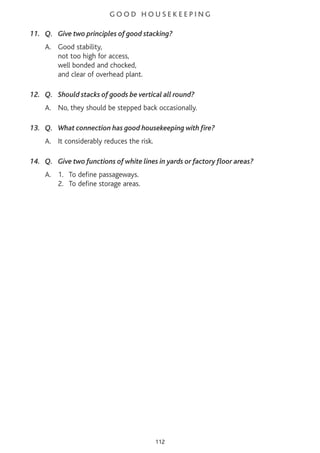 G O O D H O U S E K E E P I N G
11. Q. Give two principles of good stacking?
A. Good stability,
not too high for access,
well bonded and chocked,
and clear of overhead plant.
12. Q. Should stacks of goods be vertical all round?
A. No, they should be stepped back occasionally.
13. Q. What connection has good housekeeping with fire?
A. It considerably reduces the risk.
14. Q. Give two functions of white lines in yards or factory floor areas?
A. 1. To define passageways.
2. To define storage areas.
112
 