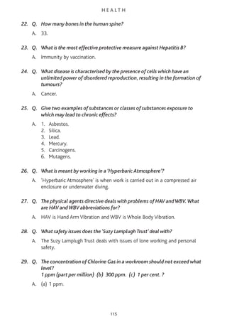 H E A L T H
22. Q. How many bones in the human spine?
A. 33.
23. Q. What is the most effective protective measure against Hepatitis B?
A. Immunity by vaccination.
24. Q. What disease is characterised by the presence of cells which have an
unlimited power of disordered reproduction, resulting in the formation of
tumours?
A. Cancer.
25. Q. Give two examples of substances or classes of substances exposure to
which may lead to chronic effects?
A. 1. Asbestos.
2. Silica.
3. Lead.
4. Mercury.
5. Carcinogens.
6. Mutagens.
26. Q. What is meant by working in a ‘Hyperbaric Atmosphere’?
A. ‘Hyperbaric Atmosphere’ is when work is carried out in a compressed air
enclosure or underwater diving.
27. Q. The physical agents directive deals with problems of HAV andWBV.What
are HAV andWBV abbreviations for?
A. HAV is Hand Arm Vibration and WBV is Whole Body Vibration.
28. Q. What safety issues does the ‘Suzy Lamplugh Trust’ deal with?
A. The Suzy Lamplugh Trust deals with issues of lone working and personal
safety.
29. Q. The concentration of Chlorine Gas in a workroom should not exceed what
level?
1 ppm (part per million) (b) 300 ppm. (c) 1 per cent. ?
A. (a) 1 ppm.
115
 