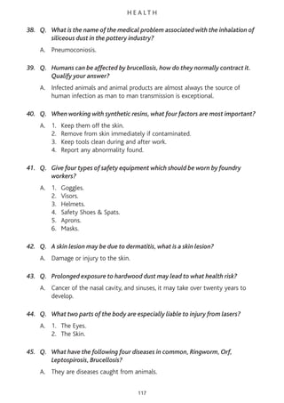 H E A L T H
38. Q. What is the name of the medical problem associated with the inhalation of
siliceous dust in the pottery industry?
A. Pneumoconiosis.
39. Q. Humans can be affected by brucellosis, how do they normally contract it.
Qualify your answer?
A. Infected animals and animal products are almost always the source of
human infection as man to man transmission is exceptional.
40. Q. When working with synthetic resins, what four factors are most important?
A. 1. Keep them off the skin.
2. Remove from skin immediately if contaminated.
3. Keep tools clean during and after work.
4. Report any abnormality found.
41. Q. Give four types of safety equipment which should be worn by foundry
workers?
A. 1. Goggles.
2. Visors.
3. Helmets.
4. Safety Shoes & Spats.
5. Aprons.
6. Masks.
42. Q. A skin lesion may be due to dermatitis, what is a skin lesion?
A. Damage or injury to the skin.
43. Q. Prolonged exposure to hardwood dust may lead to what health risk?
A. Cancer of the nasal cavity, and sinuses, it may take over twenty years to
develop.
44. Q. What two parts of the body are especially liable to injury from lasers?
A. 1. The Eyes.
2. The Skin.
45. Q. What have the following four diseases in common, Ringworm, Orf,
Leptospirosis, Brucellosis?
A. They are diseases caught from animals.
117
 