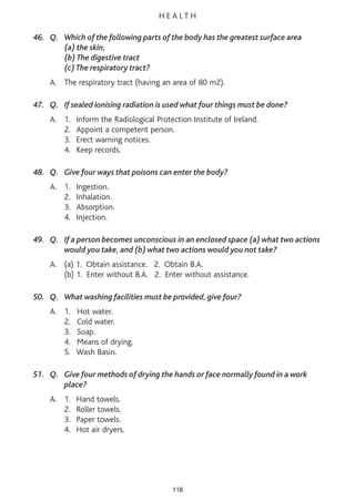 H E A L T H
46. Q. Which of the following parts of the body has the greatest surface area
(a) the skin,
(b) The digestive tract
(c) The respiratory tract?
A. The respiratory tract (having an area of 80 m2).
47. Q. If sealed ionising radiation is used what four things must be done?
A. 1. Inform the Radiological Protection Institute of Ireland.
2. Appoint a competent person.
3. Erect warning notices.
4. Keep records.
48. Q. Give four ways that poisons can enter the body?
A. 1. Ingestion.
2. Inhalation.
3. Absorption.
4. Injection.
49. Q. If a person becomes unconscious in an enclosed space (a) what two actions
would you take, and (b) what two actions would you not take?
A. (a) 1. Obtain assistance. 2. Obtain B.A.
(b) 1. Enter without B.A. 2. Enter without assistance.
50. Q. What washing facilities must be provided, give four?
A. 1. Hot water.
2. Cold water.
3. Soap.
4. Means of drying.
5. Wash Basin.
51. Q. Give four methods of drying the hands or face normally found in a work
place?
A. 1. Hand towels.
2. Roller towels.
3. Paper towels.
4. Hot air dryers.
118
 