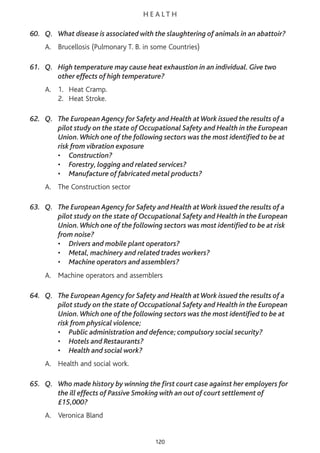 H E A L T H
60. Q. What disease is associated with the slaughtering of animals in an abattoir?
A. Brucellosis (Pulmonary T. B. in some Countries)
61. Q. High temperature may cause heat exhaustion in an individual. Give two
other effects of high temperature?
A. 1. Heat Cramp.
2. Heat Stroke.
62. Q. The European Agency for Safety and Health atWork issued the results of a
pilot study on the state of Occupational Safety and Health in the European
Union.Which one of the following sectors was the most identified to be at
risk from vibration exposure
• Construction?
• Forestry, logging and related services?
• Manufacture of fabricated metal products?
A. The Construction sector
63. Q. The European Agency for Safety and Health atWork issued the results of a
pilot study on the state of Occupational Safety and Health in the European
Union.Which one of the following sectors was most identified to be at risk
from noise?
• Drivers and mobile plant operators?
• Metal, machinery and related trades workers?
• Machine operators and assemblers?
A. Machine operators and assemblers
64. Q. The European Agency for Safety and Health atWork issued the results of a
pilot study on the state of Occupational Safety and Health in the European
Union.Which one of the following sectors was the most identified to be at
risk from physical violence;
• Public administration and defence; compulsory social security?
• Hotels and Restaurants?
• Health and social work?
A. Health and social work.
65. Q. Who made history by winning the first court case against her employers for
the ill effects of Passive Smoking with an out of court settlement of
£15,000?
A. Veronica Bland
120
 