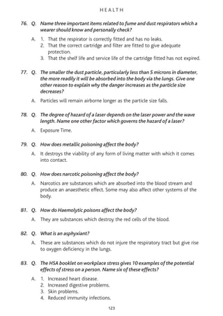 H E A L T H
76. Q. Name three important items related to fume and dust respirators which a
wearer should know and personally check?
A. 1. That the respirator is correctly fitted and has no leaks.
2. That the correct cartridge and filter are fitted to give adequate
protection.
3. That the shelf life and service life of the cartridge fitted has not expired.
77. Q. The smaller the dust particle, particularly less than 5 microns in diameter,
the more readily it will be absorbed into the body via the lungs. Give one
other reason to explain why the danger increases as the particle size
decreases?
A. Particles will remain airborne longer as the particle size falls.
78. Q. The degree of hazard of a laser depends on the laser power and the wave
length. Name one other factor which governs the hazard of a laser?
A. Exposure Time.
79. Q. How does metallic poisoning affect the body?
A. It destroys the viability of any form of living matter with which it comes
into contact.
80. Q. How does narcotic poisoning affect the body?
A. Narcotics are substances which are absorbed into the blood stream and
produce an anaesthetic effect. Some may also affect other systems of the
body.
81. Q. How do Haemolytic poisons affect the body?
A. They are substances which destroy the red cells of the blood.
82. Q. What is an asphyxiant?
A. These are substances which do not injure the respiratory tract but give rise
to oxygen deficiency in the lungs.
83. Q. The HSA booklet on workplace stress gives 10 examples of the potential
effects of stress on a person. Name six of these effects?
A. 1. Increased heart disease.
2. Increased digestive problems.
3. Skin problems.
4. Reduced immunity infections.
123
 