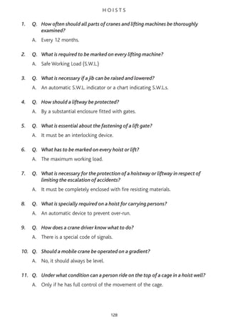 H O I S T S
1. Q. How often should all parts of cranes and lifting machines be thoroughly
examined?
A. Every 12 months.
2. Q. What is required to be marked on every lifting machine?
A. Safe Working Load (S.W.L.)
3. Q. What is necessary if a jib can be raised and lowered?
A. An automatic S.W.L. indicator or a chart indicating S.W.L.s.
4. Q. How should a liftway be protected?
A. By a substantial enclosure fitted with gates.
5. Q. What is essential about the fastening of a lift gate?
A. It must be an interlocking device.
6. Q. What has to be marked on every hoist or lift?
A. The maximum working load.
7. Q. What is necessary for the protection of a hoistway or liftway in respect of
limiting the escalation of accidents?
A. It must be completely enclosed with fire resisting materials.
8. Q. What is specially required on a hoist for carrying persons?
A. An automatic device to prevent over-run.
9. Q. How does a crane driver know what to do?
A. There is a special code of signals.
10. Q. Should a mobile crane be operated on a gradient?
A. No, it should always be level.
11. Q. Under what condition can a person ride on the top of a cage in a hoist well?
A. Only if he has full control of the movement of the cage.
128
 