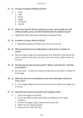 H O I S T S
21. Q. Give four examples of lifting machines?
A. 1. Crane.
2. Crab.
3. Winch.
4. Teagle.
5. Gin wheel.
6. Fork lift.
22. Q. What extra hazard is there in using tower cranes, not normally met with
ordinary mobile cranes, and what should be fitted in relation to same?
A. High Winds. Wind speed alarms/indicators should be fitted.
23. Q. In relation to cranes,What is a fly-jib?
A. A detachable auxiliary jib fitted at the end of the main jib.
24. Q. What is meant by the term Safety Ropes or Jib Arresters in relation to
cranes?
A. They are ropes, usually two, fitted between the underside of the jib and the
crane to prevent whip back of the jib in the event of the sudden release of
the load.
25. Q. On what type of crane would you find a "Radius-Load Indicator" and what
is its purpose?
A. On a jib crane. - To show the maximum load that can be lifted in relation to
its jib angle.
26. Q. What does the term counterbalance mean when referring to the jib of a
tower crane?
A. It is the weight added to the short end of the jib to balance the longer end
of the jib.
27. Q. Name four precautions to be taken when slinging a load?
A. 1. Check the weight to be lifted.
2. Ensure the lifting machine and tackle are adequate and in good
condition.
3. Position the slings to get a balanced and secure lift.
4. Watch out for trapping hazards.
5. Keep out from under the load.
130
 