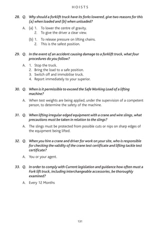 H O I S T S
28. Q. Why should a forklift truck have its forks lowered, give two reasons for this
(a) when loaded and (b) when unloaded?
A. (a) 1. To lower the centre of gravity.
2. To give the driver a clear view.
(b) 1. To release pressure on lifting chains.
2. This is the safest position.
29. Q. In the event of an accident causing damage to a forklift truck, what four
procedures do you follow?
A. 1. Stop the truck.
2. Bring the load to a safe position.
3. Switch off and immobilise truck.
4. Report immediately to your superior.
30. Q. When is it permissible to exceed the SafeWorking Load of a lifting
machine?
A. When test weights are being applied, under the supervision of a competent
person, to determine the safety of the machine.
31. Q. When lifting irregular edged equipment with a crane and wire slings, what
precautions must be taken in relation to the slings?
A. The slings must be protected from possible cuts or nips on sharp edges of
the equipment being lifted.
32. Q. When you hire a crane and driver for work on your site, who is responsible
for checking the validity of the crane test certificate and lifting tackle test
certificate?
A. You or your agent.
33. Q. In order to comply with Current legislation and guidance how often must a
Fork lift truck, including interchangeable accessories, be thoroughly
examined?
A. Every 12 Months
131
 