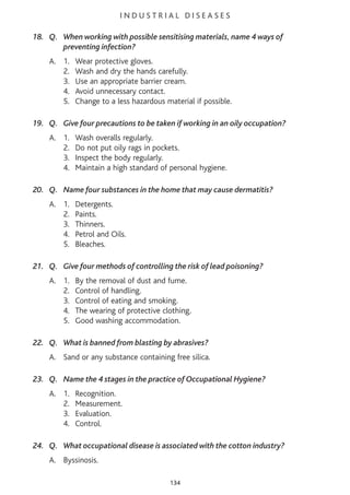 I N D U S T R I A L D I S E A S E S
18. Q. When working with possible sensitising materials, name 4 ways of
preventing infection?
A. 1. Wear protective gloves.
2. Wash and dry the hands carefully.
3. Use an appropriate barrier cream.
4. Avoid unnecessary contact.
5. Change to a less hazardous material if possible.
19. Q. Give four precautions to be taken if working in an oily occupation?
A. 1. Wash overalls regularly.
2. Do not put oily rags in pockets.
3. Inspect the body regularly.
4. Maintain a high standard of personal hygiene.
20. Q. Name four substances in the home that may cause dermatitis?
A. 1. Detergents.
2. Paints.
3. Thinners.
4. Petrol and Oils.
5. Bleaches.
21. Q. Give four methods of controlling the risk of lead poisoning?
A. 1. By the removal of dust and fume.
2. Control of handling.
3. Control of eating and smoking.
4. The wearing of protective clothing.
5. Good washing accommodation.
22. Q. What is banned from blasting by abrasives?
A. Sand or any substance containing free silica.
23. Q. Name the 4 stages in the practice of Occupational Hygiene?
A. 1. Recognition.
2. Measurement.
3. Evaluation.
4. Control.
24. Q. What occupational disease is associated with the cotton industry?
A. Byssinosis.
134
 