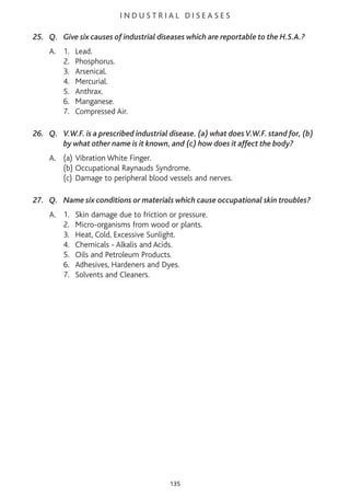 I N D U S T R I A L D I S E A S E S
25. Q. Give six causes of industrial diseases which are reportable to the H.S.A.?
A. 1. Lead.
2. Phosphorus.
3. Arsenical.
4. Mercurial.
5. Anthrax.
6. Manganese.
7. Compressed Air.
26. Q. V.W.F. is a prescribed industrial disease. (a) what doesV.W.F. stand for, (b)
by what other name is it known, and (c) how does it affect the body?
A. (a) Vibration White Finger.
(b) Occupational Raynauds Syndrome.
(c) Damage to peripheral blood vessels and nerves.
27. Q. Name six conditions or materials which cause occupational skin troubles?
A. 1. Skin damage due to friction or pressure.
2. Micro-organisms from wood or plants.
3. Heat, Cold, Excessive Sunlight.
4. Chemicals - Alkalis and Acids.
5. Oils and Petroleum Products.
6. Adhesives, Hardeners and Dyes.
7. Solvents and Cleaners.
135
 