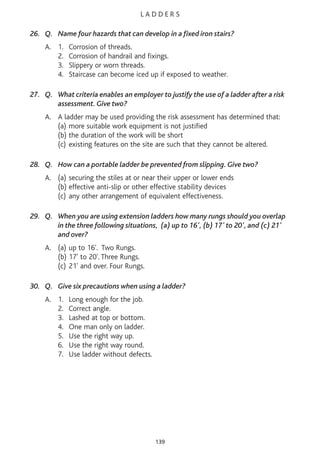 L A D D E R S
26. Q. Name four hazards that can develop in a fixed iron stairs?
A. 1. Corrosion of threads.
2. Corrosion of handrail and fixings.
3. Slippery or worn threads.
4. Staircase can become iced up if exposed to weather.
27. Q. What criteria enables an employer to justify the use of a ladder after a risk
assessment. Give two?
A. A ladder may be used providing the risk assessment has determined that:
(a) more suitable work equipment is not justified
(b) the duration of the work will be short
(c) existing features on the site are such that they cannot be altered.
28. Q. How can a portable ladder be prevented from slipping. Give two?
A. (a) securing the stiles at or near their upper or lower ends
(b) effective anti-slip or other effective stability devices
(c) any other arrangement of equivalent effectiveness.
29. Q. When you are using extension ladders how many rungs should you overlap
in the three following situations, (a) up to 16', (b) 17' to 20', and (c) 21'
and over?
A. (a) up to 16'. Two Rungs.
(b) 17' to 20'. Three Rungs.
(c) 21' and over. Four Rungs.
30. Q. Give six precautions when using a ladder?
A. 1. Long enough for the job.
2. Correct angle.
3. Lashed at top or bottom.
4. One man only on ladder.
5. Use the right way up.
6. Use the right way round.
7. Use ladder without defects.
139
 