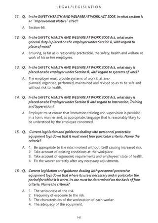 L E G A L / L E G I S L AT I O N
11. Q. In the SAFETY HEALTH ANDWELFARE ATWORK ACT 2005, in what section is
an "Improvement Notice" cited?
A. Section 66.
12. Q. In the SAFETY, HEALTH ANDWELFARE ATWORK 2005 Act, what main
general duty is placed on the employer under Section 8, with regard to
place of work?
A. Ensuring, as far as is reasonably practicable, the safety, health and welfare at
work of his or her employees.
13. Q. In the SAFETY, HEALTH ANDWELFARE ATWORK 2005 Act, what duty is
placed on the employer under Section 8, with regard to systems of work?
A. The employer must provide systems of work that are:-
planned, organised, performed, maintained and revised so as to be safe and
without risk to health.
14. Q. In the SAFETY, HEALTH ANDWELFARE ATWORK 2005 Act, what duty is
placed on the Employer under Section 8 with regard to Instruction,Training
and Supervision?
A. Employer must ensure that instruction training and supervision is provided
in a form, manner and, as appropriate, language that is reasonably likely to
be understood by the employee concerned.
15. Q. Current legislation and guidance dealing with personnel protective
equipment lays down that it must meet four particular criteria. Name the
criteria?
A. 1. Be appropriate to the risks involved without itself causing increased risk.
2. Take account of existing conditions at the workplace.
3. Take account of ergonomic requirements and employees’ state of health.
4. Fit the wearer correctly after any necessary adjustments.
16. Q. Current legislation and guidance dealing with personnel protective
equipment lays down that where its use is necessary and in particular the
period for which it is worn, its use must be determined on the basis of four
criteria. Name the criteria?
A. 1. The seriousness of the risk.
2. Frequency of exposure to the risk.
3. The characteristics of the workstation of each worker.
4. The adequacy of the equipment.
141
 