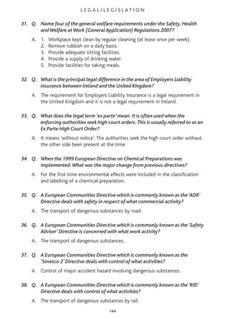 L E G A L / L E G I S L AT I O N
31. Q. Name four of the general welfare requirements under the Safety, Health
andWelfare atWork (General Application) Regulations 2007?
A. 1. Workplace kept clean by regular cleaning (at lease once per week).
2. Remove rubbish on a daily basis.
3. Provide adequate sitting facilities.
4. Provide a supply of drinking water.
5. Provide facilities for taking meals.
32. Q. What is the principal legal difference in the area of Employers Liability
insurance between Ireland and the United Kingdom?
A. The requirement for Employers Liability Insurance is a legal requirement in
the United Kingdom and it is not a legal requirement in Ireland.
33. Q. What does the legal term ‘ex parte’ mean. It is often used when the
enforcing authorities seek high court orders.This is usually referred to as an
Ex Parte High Court Order?
A. It means ‘without notice’. The authorities seek the high court order without
the other side been present at the time.
34. Q. When the 1999 European Directive on Chemical Preparations was
implemented.What was the major change from previous directives?
A. For the first time environmental effects were included in the classification
and labelling of a chemical preparation.
35. Q. A European Communities Directive which is commonly known as the ‘ADR’
Directive deals with safety in respect of what commercial activity?
A. The transport of dangerous substances by road.
36. Q. A European Communities Directive which is commonly known as the ‘Safety
Adviser’ Directive is concerned with what work activity?
A. The transport of dangerous substances.
37. Q. A European Communities Directive which is commonly known as the
‘Sevesco 2’ Directive deals with control of what activities?
A. Control of major accident hazard involving dangerous substances.
38. Q. A European Communities Directive which is commonly known as the ‘RID’
Directive deals with control of what activities?
A. The transport of dangerous substances by rail.
144
 
