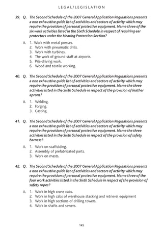 L E G A L / L E G I S L AT I O N
39. Q. The Second Schedule of the 2007 General Application Regulations presents
a non exhaustive guide list of activities and sectors of activity which may
require the provision of personal protective equipment. Name three of the
six work activities listed in the Sixth Schedule in respect of requiring ear
protectors under the Hearing Protection Section?
A. 1. Work with metal presses.
2. Work with pneumatic drills.
3. Work with turbines.
4. The work of ground staff at airports.
5. Pile-driving work.
6. Wood and textile working.
40. Q. The Second Schedule of the 2007 General Application Regulations presents
a non exhaustive guide list of activities and sectors of activity which may
require the provision of personal protective equipment. Name the three
activities listed in the Sixth Schedule in respect of the provision of leather
aprons?
A. 1. Welding.
2. Forging.
3. Casting.
41. Q. The Second Schedule of the 2007 General Application Regulations presents
a non exhaustive guide list of activities and sectors of activity which may
require the provision of personal protective equipment. Name the three
activities listed in the Sixth Schedule in respect of the provision of safety
harness?
A. 1. Work on scaffolding.
2. Assembly of prefabricated parts.
3. Work on masts.
42. Q. The Second Schedule of the 2007 General Application Regulations presents
a non exhaustive guide list of activities and sectors of activity which may
require the provision of personal protective equipment. Name three of the
four work activities listed in the Sixth Schedule in respect of the provision of
safety ropes?
A. 1. Work in high crane cabs.
2. Work in high cabs of warehouse stacking and retrieval equipment
3. Work in high sections of drilling towers.
4. Work in shafts and sewers.
145
 
