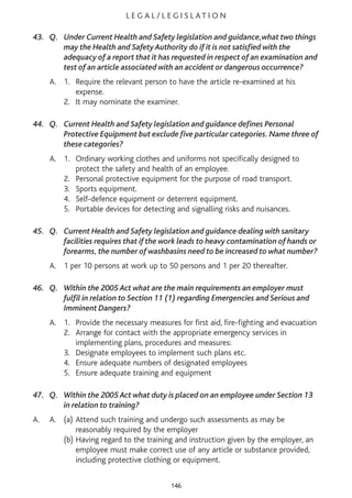 L E G A L / L E G I S L AT I O N
43. Q. Under Current Health and Safety legislation and guidance,what two things
may the Health and Safety Authority do if it is not satisfied with the
adequacy of a report that it has requested in respect of an examination and
test of an article associated with an accident or dangerous occurrence?
A. 1. Require the relevant person to have the article re-examined at his
expense.
2. It may nominate the examiner.
44. Q. Current Health and Safety legislation and guidance defines Personal
Protective Equipment but exclude five particular categories. Name three of
these categories?
A. 1. Ordinary working clothes and uniforms not specifically designed to
protect the safety and health of an employee.
2. Personal protective equipment for the purpose of road transport.
3. Sports equipment.
4. Self-defence equipment or deterrent equipment.
5. Portable devices for detecting and signalling risks and nuisances.
45. Q. Current Health and Safety legislation and guidance dealing with sanitary
facilities requires that if the work leads to heavy contamination of hands or
forearms, the number of washbasins need to be increased to what number?
A. 1 per 10 persons at work up to 50 persons and 1 per 20 thereafter.
46. Q. Within the 2005 Act what are the main requirements an employer must
fulfil in relation to Section 11 (1) regarding Emergencies and Serious and
Imminent Dangers?
A. 1. Provide the necessary measures for first aid, fire-fighting and evacuation
2. Arrange for contact with the appropriate emergency services in
implementing plans, procedures and measures:
3. Designate employees to implement such plans etc.
4. Ensure adequate numbers of designated employees
5. Ensure adequate training and equipment
47. Q. Within the 2005 Act what duty is placed on an employee under Section 13
in relation to training?
A. A. (a) Attend such training and undergo such assessments as may be
reasonably required by the employer
(b) Having regard to the training and instruction given by the employer, an
employee must make correct use of any article or substance provided,
including protective clothing or equipment.
146
 