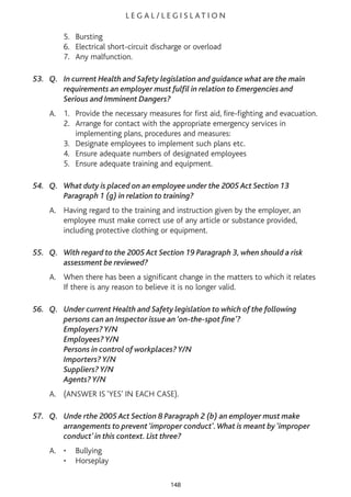 L E G A L / L E G I S L AT I O N
5. Bursting
6. Electrical short-circuit discharge or overload
7. Any malfunction.
53. Q. In current Health and Safety legislation and guidance what are the main
requirements an employer must fulfil in relation to Emergencies and
Serious and Imminent Dangers?
A. 1. Provide the necessary measures for first aid, fire-fighting and evacuation.
2. Arrange for contact with the appropriate emergency services in
implementing plans, procedures and measures:
3. Designate employees to implement such plans etc.
4. Ensure adequate numbers of designated employees
5. Ensure adequate training and equipment.
54. Q. What duty is placed on an employee under the 2005 Act Section 13
Paragraph 1 (g) in relation to training?
A. Having regard to the training and instruction given by the employer, an
employee must make correct use of any article or substance provided,
including protective clothing or equipment.
55. Q. With regard to the 2005 Act Section 19 Paragraph 3, when should a risk
assessment be reviewed?
A. When there has been a significant change in the matters to which it relates
If there is any reason to believe it is no longer valid.
56. Q. Under current Health and Safety legislation to which of the following
persons can an Inspector issue an ‘on-the-spot fine’?
Employers? Y/N
Employees? Y/N
Persons in control of workplaces? Y/N
Importers? Y/N
Suppliers? Y/N
Agents? Y/N
A. (ANSWER IS ‘YES’ IN EACH CASE).
57. Q. Unde rthe 2005 Act Section 8 Paragraph 2 (b) an employer must make
arrangements to prevent ‘improper conduct’.What is meant by ‘improper
conduct’ in this context. List three?
A. • Bullying
• Horseplay
148
 